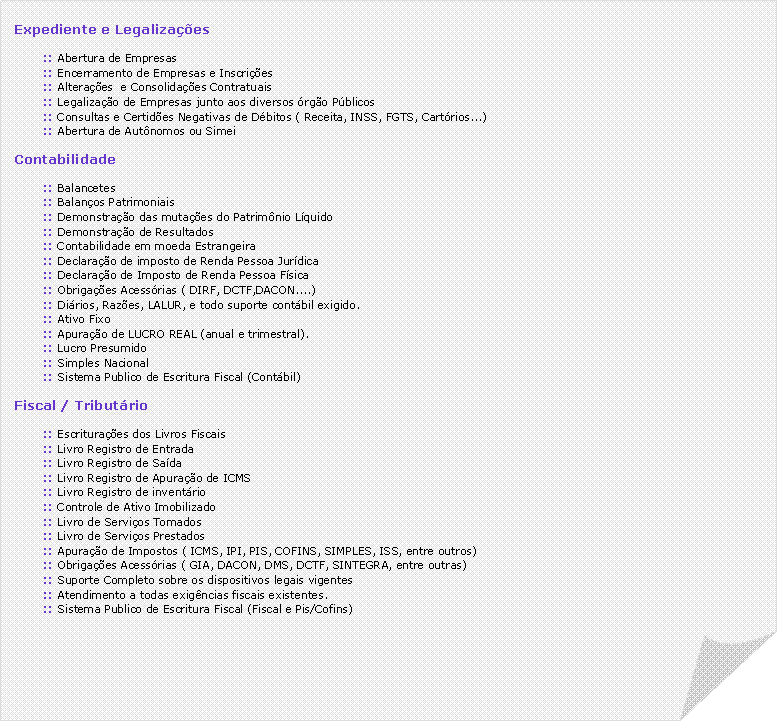 Canto dobrado: Expediente e Legaliza��es:: Abertura de Empresas:: Encerramento de Empresas e Inscri��es:: Altera��es  e Consolida��es Contratuais:: Legaliza��o de Empresas junto aos diversos �rg�o P�blicos:: Consultas e Certid�es Negativas de D�bitos ( Receita, INSS, FGTS, Cart�rios...):: Abertura de Aut�nomos ou SimeiContabilidade:: Balancetes:: Balan�os Patrimoniais:: Demonstra��o das muta��es do Patrim�nio L�quido:: Demonstra��o de Resultados:: Contabilidade em moeda Estrangeira:: Declara��o de imposto de Renda Pessoa Jur�dica:: Declara��o de Imposto de Renda Pessoa F�sica:: Obriga��es Acess�rias ( DIRF, DCTF,DACON....):: Di�rios, Raz�es, LALUR, e todo suporte cont�bil exigido.:: Ativo Fixo:: Apura��o de LUCRO REAL (anual e trimestral).:: Lucro Presumido:: Simples Nacional:: Sistema Publico de Escritura Fiscal (Cont�bil)Fiscal / Tribut�rio:: Escritura��es dos Livros Fiscais:: Livro Registro de Entrada:: Livro Registro de Sa�da:: Livro Registro de Apura��o de ICMS:: Livro Registro de invent�rio:: Controle de Ativo Imobilizado:: Livro de Servi�os Tomados:: Livro de Servi�os Prestados:: Apura��o de Impostos ( ICMS, IPI, PIS, COFINS, SIMPLES, ISS, entre outros):: Obriga��es Acess�rias ( GIA, DACON, DMS, DCTF, SINTEGRA, entre outras):: Suporte Completo sobre os dispositivos legais vigentes:: Atendimento a todas exig�ncias fiscais existentes.:: Sistema Publico de Escritura Fiscal (Fiscal e Pis/Cofins)